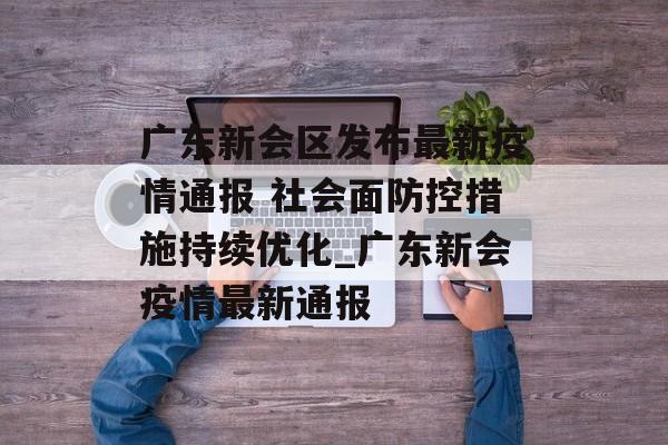 广东新会区发布最新疫情通报 社会面防控措施持续优化_广东新会疫情最新通报 广东新会区发布最新疫情通报 社会面防控措施持续优化_广东新会疫情最新通报