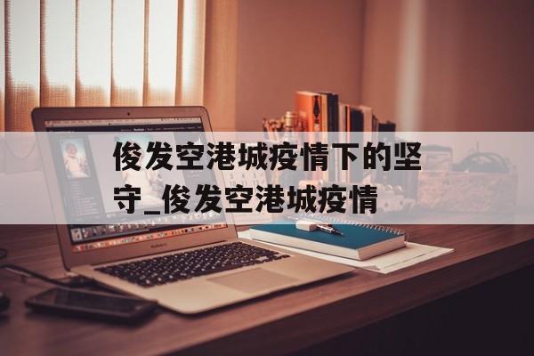 俊发空港城疫情下的坚守_俊发空港城疫情 俊发空港城疫情下的坚守_俊发空港城疫情
