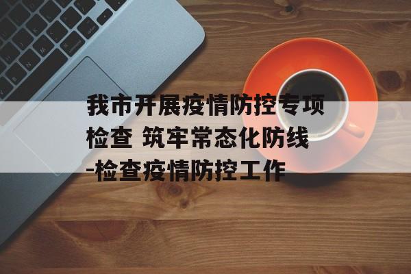 我市开展疫情防控专项检查 筑牢常态化防线-检查疫情防控工作 我市开展疫情防控专项检查 筑牢常态化防线-检查疫情防控工作