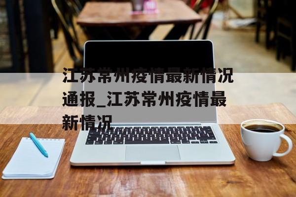 江苏常州疫情最新情况通报_江苏常州疫情最新情况 江苏常州疫情最新情况通报_江苏常州疫情最新情况
