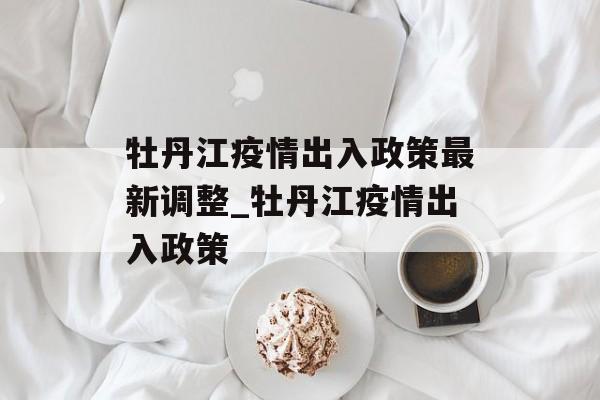 牡丹江疫情出入政策最新调整_牡丹江疫情出入政策 牡丹江疫情出入政策最新调整_牡丹江疫情出入政策
