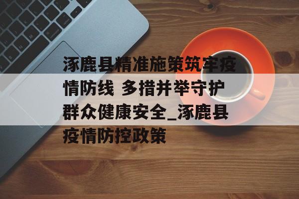 涿鹿县精准施策筑牢疫情防线 多措并举守护群众健康安全_涿鹿县疫情防控政策 涿鹿县精准施策筑牢疫情防线 多措并举守护群众健康安全_涿鹿县疫情防控政策