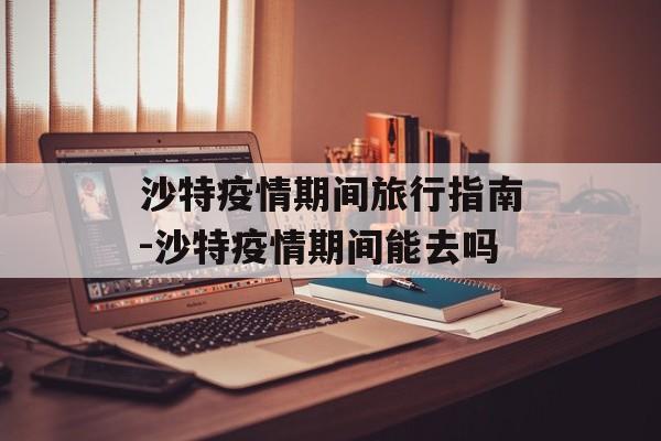 沙特疫情期间旅行指南-沙特疫情期间能去吗 沙特疫情期间旅行指南-沙特疫情期间能去吗