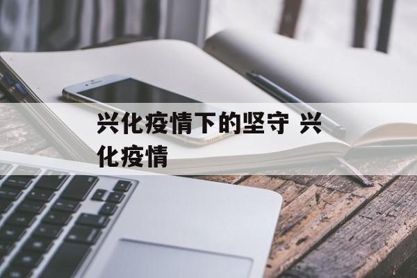 兴化疫情下的坚守 兴化疫情 兴化疫情下的坚守 兴化疫情