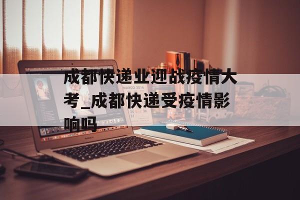 成都快递业迎战疫情大考_成都快递受疫情影响吗 成都快递业迎战疫情大考_成都快递受疫情影响吗