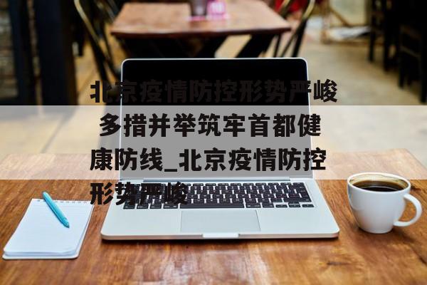北京疫情防控形势严峻 多措并举筑牢首都健康防线_北京疫情防控形势严峻 北京疫情防控形势严峻 多措并举筑牢首都健康防线_北京疫情防控形势严峻