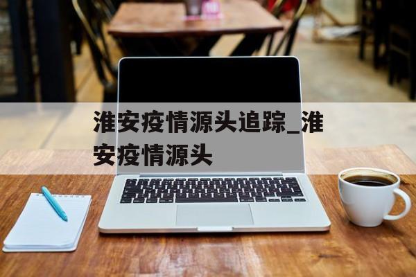 淮安疫情源头追踪_淮安疫情源头
