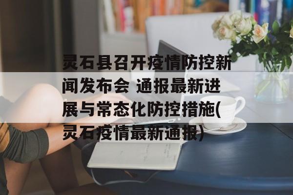 灵石县召开疫情防控新闻发布会 通报最新进展与常态化防控措施(灵石疫情最新通报)